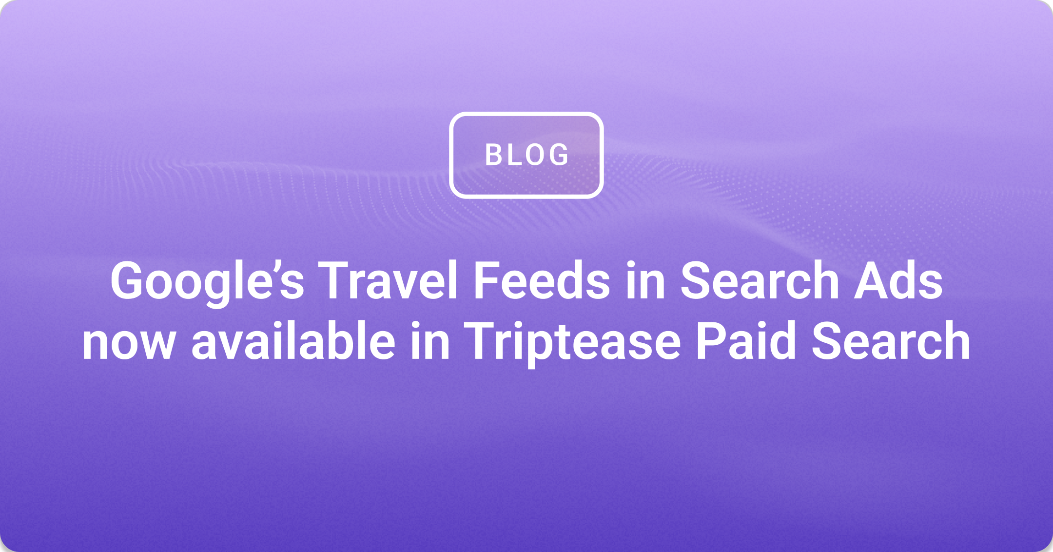 Google's Travel Feeds in Search Ads now available on Triptease Paid Search